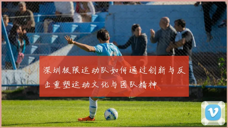 深圳极限运动队如何通过创新与反击重塑运动文化与团队精神