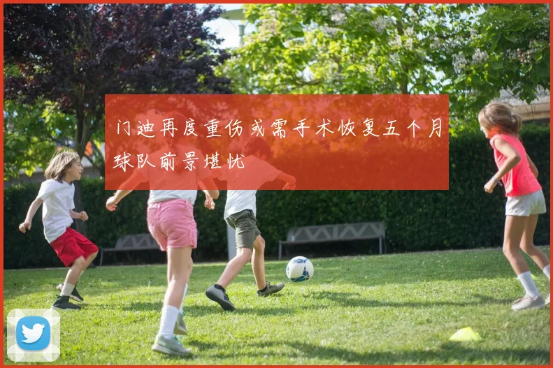 门迪再度重伤或需手术恢复五个月球队前景堪忧