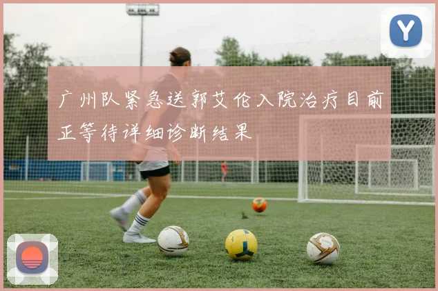 广州队紧急送郭艾伦入院治疗目前正等待详细诊断结果