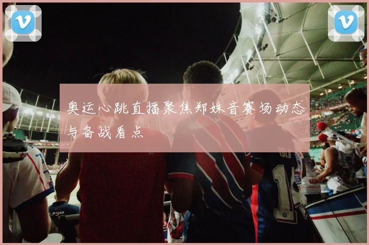 奥运心跳直播聚焦郑姝音赛场动态与备战看点